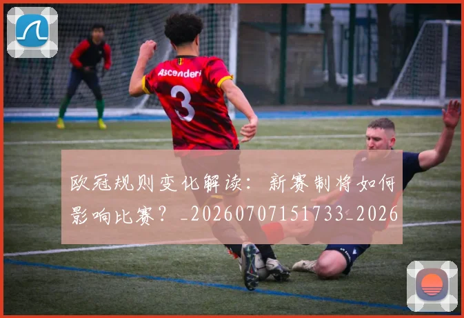 欧冠规则变化解读：新赛制将如何影响比赛？_20260707151733_20260801165009