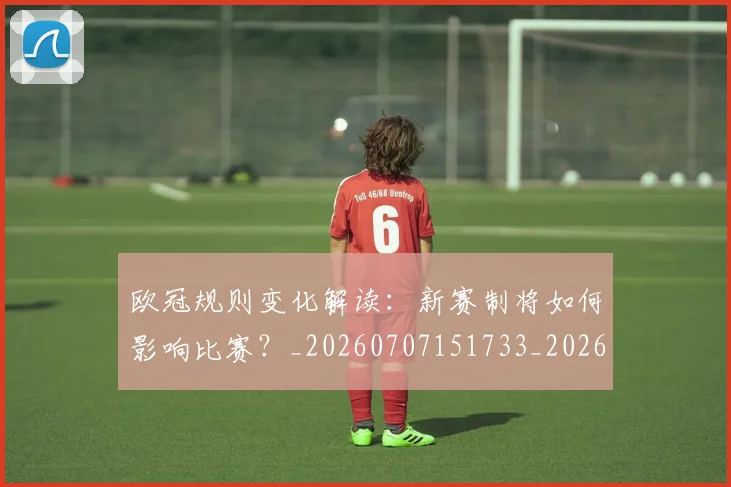 欧冠规则变化解读:新赛制将如何影响比赛?_20260707151733_20260801165009
