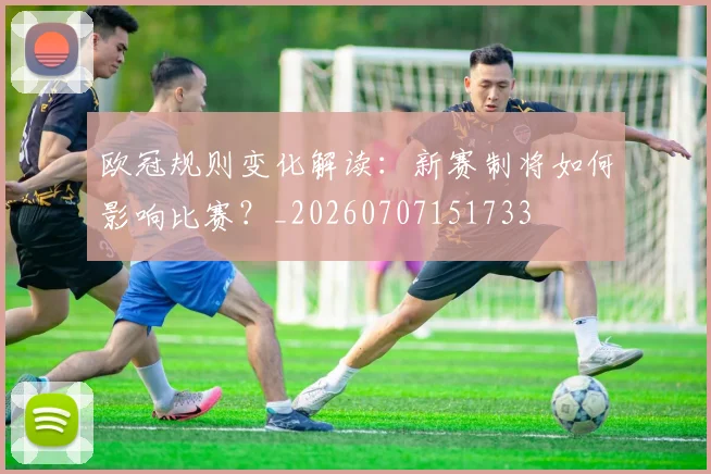 欧冠规则变化解读：新赛制将如何影响比赛？_20260707151733